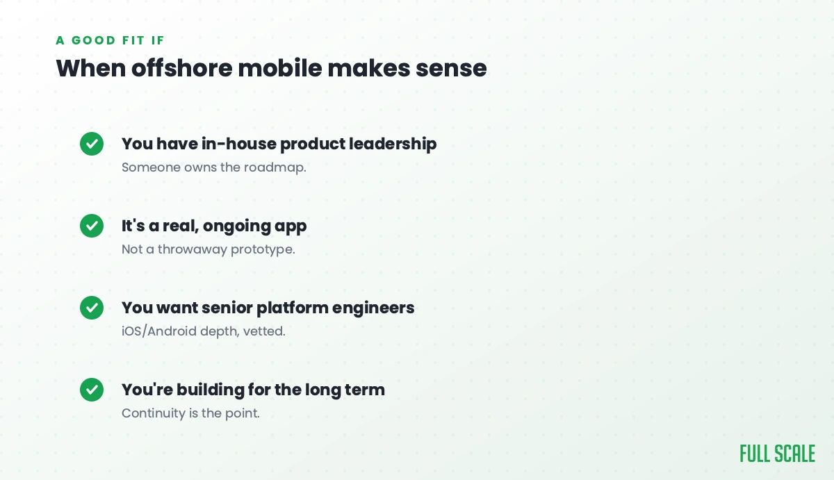 When offshore mobile makes sense: you have in-house product leadership, it's a real ongoing app rather than a throwaway prototype, you want senior platform engineers with iOS/Android depth, and you're building for the long term.