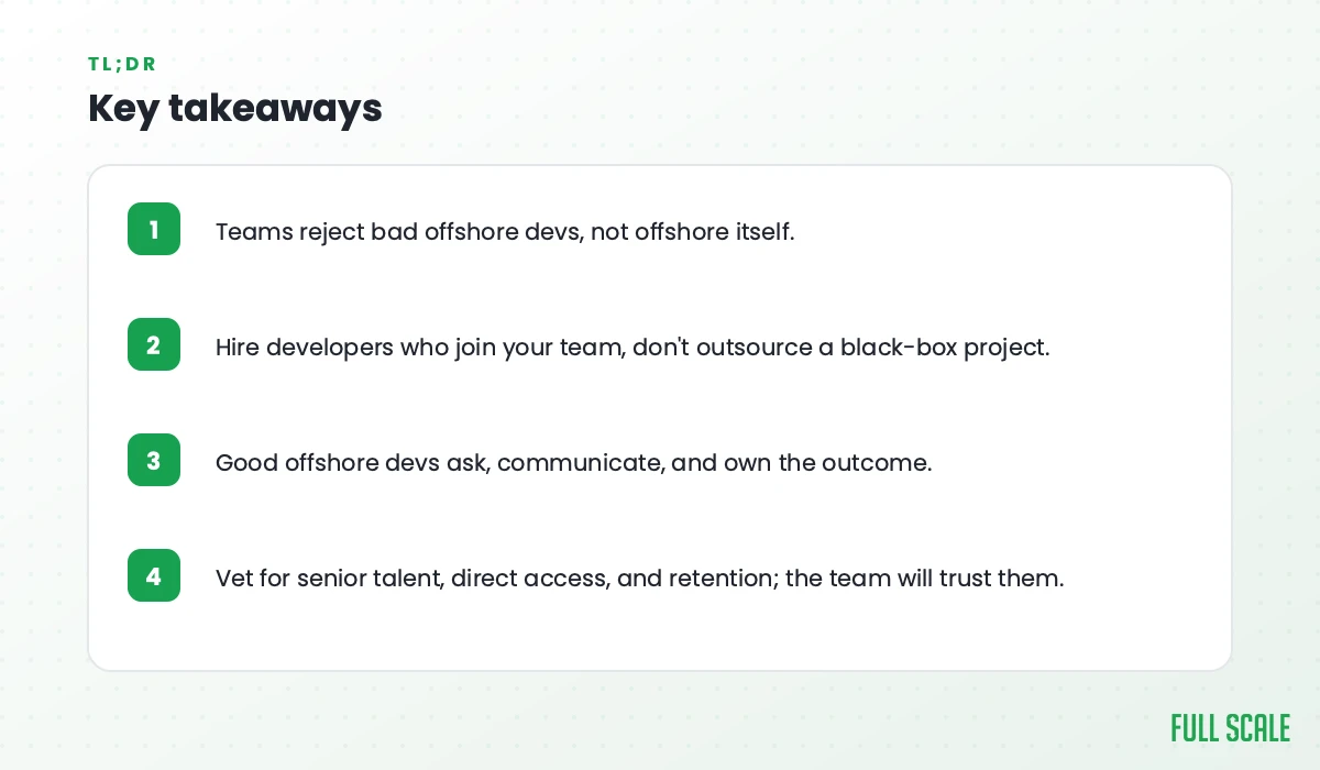 Key takeaways: teams reject bad offshore devs, not offshore itself; hire developers who join your team, don't outsource a black-box project; good offshore devs ask, communicate, and own the outcome; vet for senior talent, direct access, and retention, and the team will trust them.