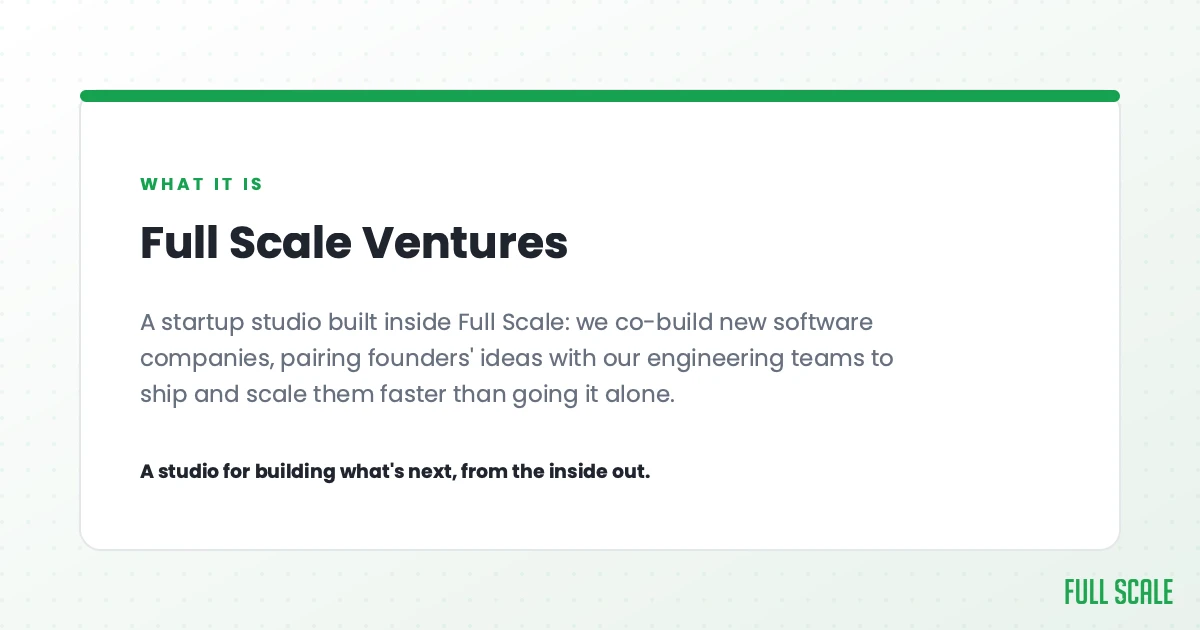 Full Scale Ventures is a startup studio built inside Full Scale: we co-build new software companies, pairing founders' ideas with our engineering teams to ship and scale them faster than going it alone. A studio for building what's next, from the inside out.