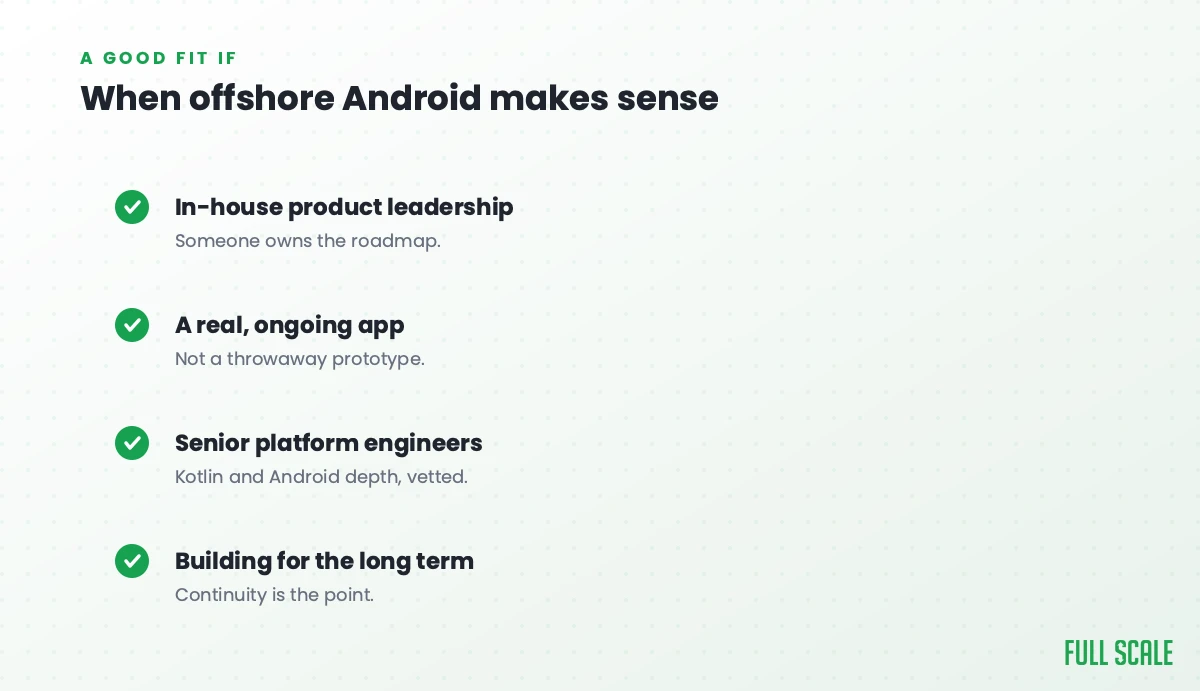 When offshore Android makes sense: you have in-house product leadership, it's a real ongoing app rather than a throwaway prototype, you want senior platform engineers with Kotlin and Android depth, and you're building for the long term.