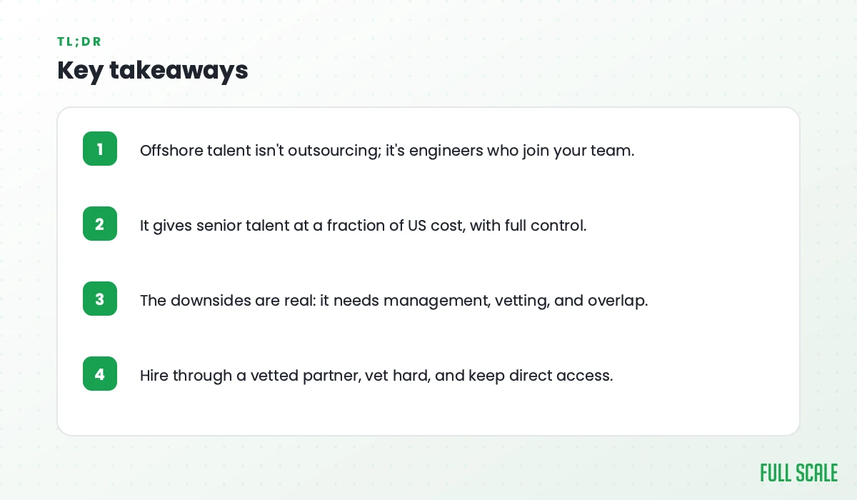Key takeaways: offshore talent isn't outsourcing, it's engineers who join your team; it gives senior talent at a fraction of US cost, with full control; the downsides are real, since it needs management, vetting, and overlap; hire through a vetted partner, vet hard, and keep direct access.